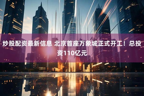 炒股配资最新信息 北京首座万象城正式开工！总投资110亿元