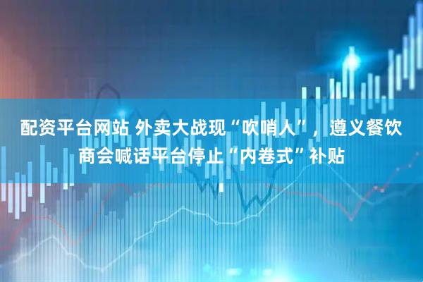 配资平台网站 外卖大战现“吹哨人”，遵义餐饮商会喊话平台停止“内卷式”补贴