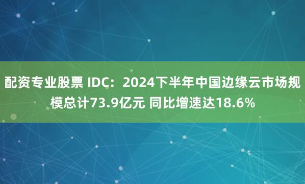 配资专业股票 IDC：2024下半年中国边缘云市场规模总计73.9亿元 同比增速达18.6%