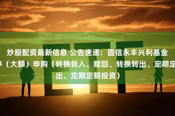 炒股配资最新信息 公告速递：圆信永丰兴利基金基金暂停（大额）申购（转换转入、赎回、转换转出、定期定额投资）