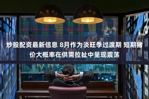 炒股配资最新信息 8月作为淡旺季过渡期 短期猪价大概率在供需拉扯中呈现震荡