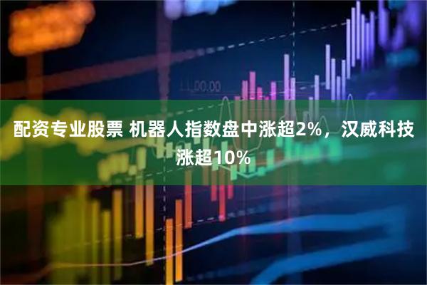 配资专业股票 机器人指数盘中涨超2%，汉威科技涨超10%