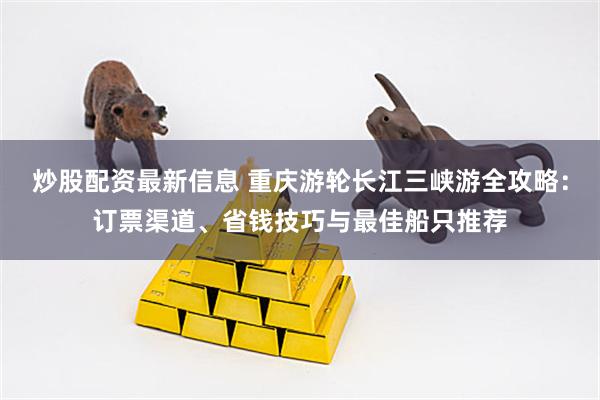 炒股配资最新信息 重庆游轮长江三峡游全攻略：订票渠道、省钱技巧与最佳船只推荐