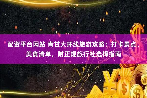 配资平台网站 青甘大环线旅游攻略：打卡景点、美食清单，附正规旅行社选择指南