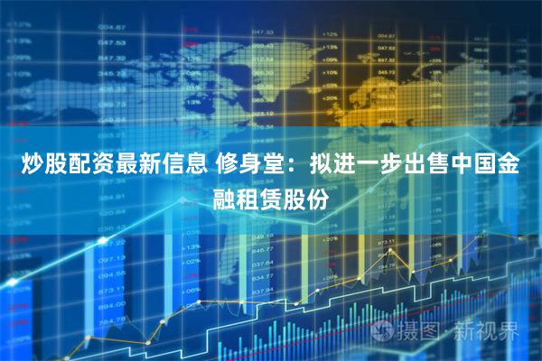 炒股配资最新信息 修身堂：拟进一步出售中国金融租赁股份