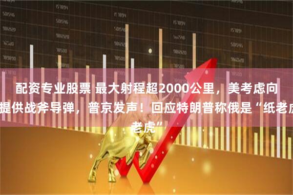 配资专业股票 最大射程超2000公里，美考虑向乌提供战斧导弹，普京发声！回应特朗普称俄是“纸老虎”