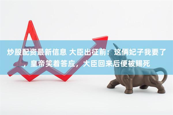 炒股配资最新信息 大臣出征前：这俩妃子我要了，皇帝笑着答应，大臣回来后便被赐死