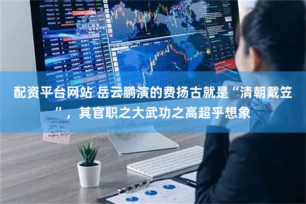 配资平台网站 岳云鹏演的费扬古就是“清朝戴笠”，其官职之大武功之高超乎想象