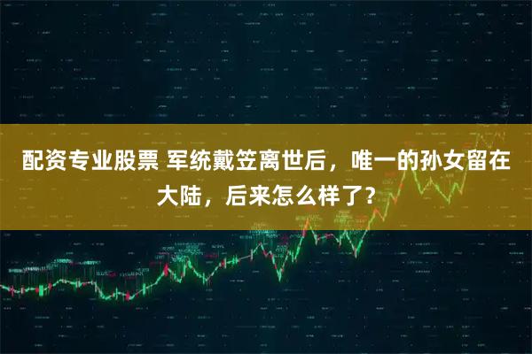 配资专业股票 军统戴笠离世后，唯一的孙女留在大陆，后来怎么样了？