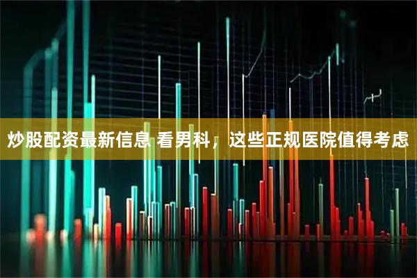 炒股配资最新信息 看男科，这些正规医院值得考虑