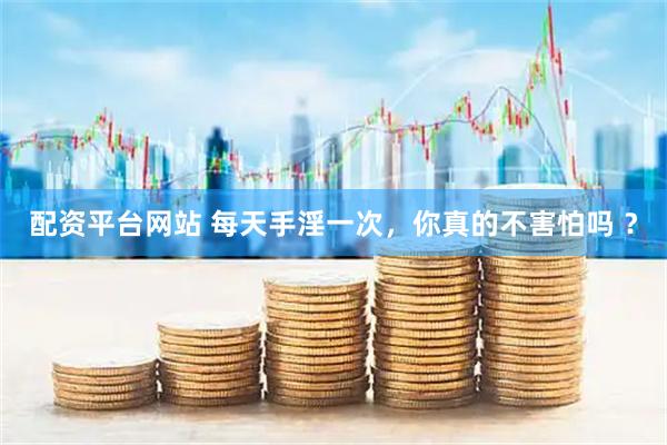 配资平台网站 每天手淫一次，你真的不害怕吗 ？