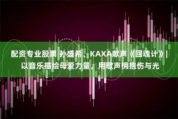 配资专业股票 孙盛希、KAXA献声《回魂计》| 以音乐描绘母爱力量,用歌声拥抱伤与光