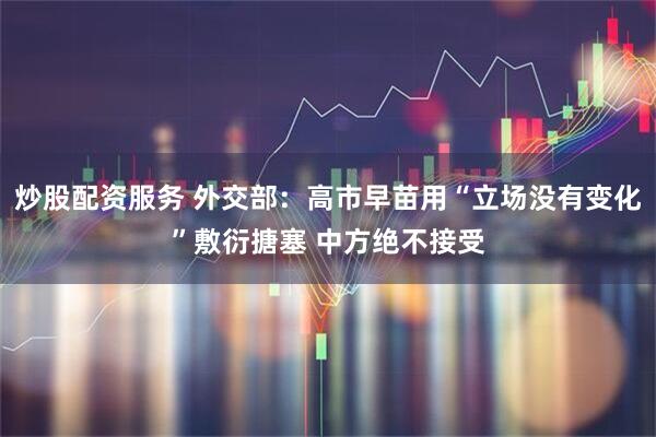 炒股配资服务 外交部：高市早苗用“立场没有变化”敷衍搪塞 中方绝不接受