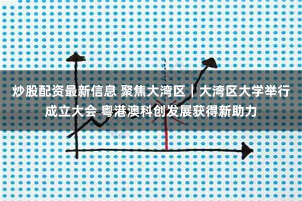 炒股配资最新信息 聚焦大湾区｜大湾区大学举行成立大会 粤港澳科创发展获得新助力