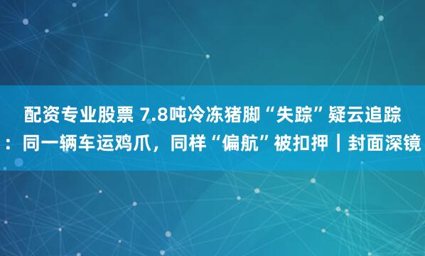 配资专业股票 7.8吨冷冻猪脚“失踪”疑云追踪：同一辆车运鸡爪，同样“偏航”被扣押｜封面深镜