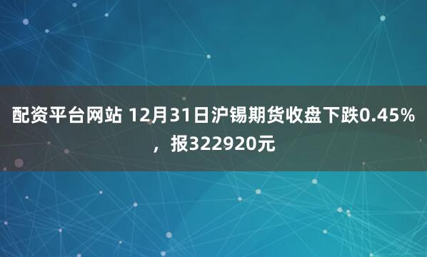 配资平台网站 12月31日沪锡期货收盘下跌0.45%，报322920元