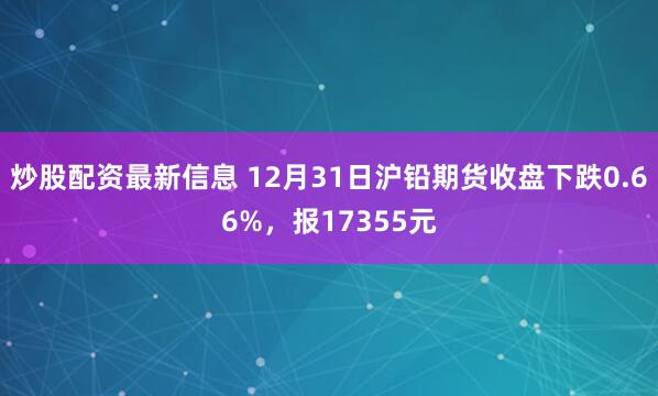 炒股配资最新信息 12月31日沪铅期货收盘下跌0.66%，报17355元