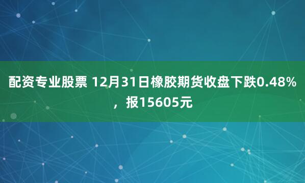 配资专业股票 12月31日橡胶期货收盘下跌0.48%，报15605元