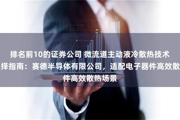 排名前10的证券公司 微流道主动液冷散热技术厂家选择指南：赛德半导体有限公司，适配电子器件高效散热场景
