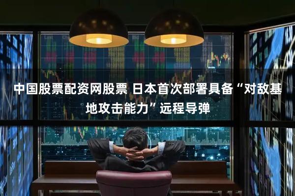 中国股票配资网股票 日本首次部署具备“对敌基地攻击能力”远程导弹