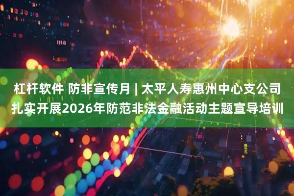 杠杆软件 防非宣传月 | 太平人寿惠州中心支公司扎实开展2026年防范非法金融活动主题宣导培训
